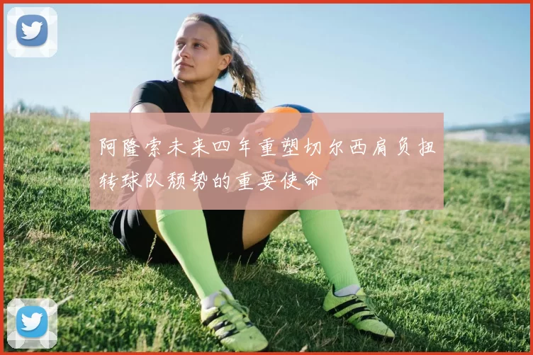 阿隆索未来四年重塑切尔西肩负扭转球队颓势的重要使命