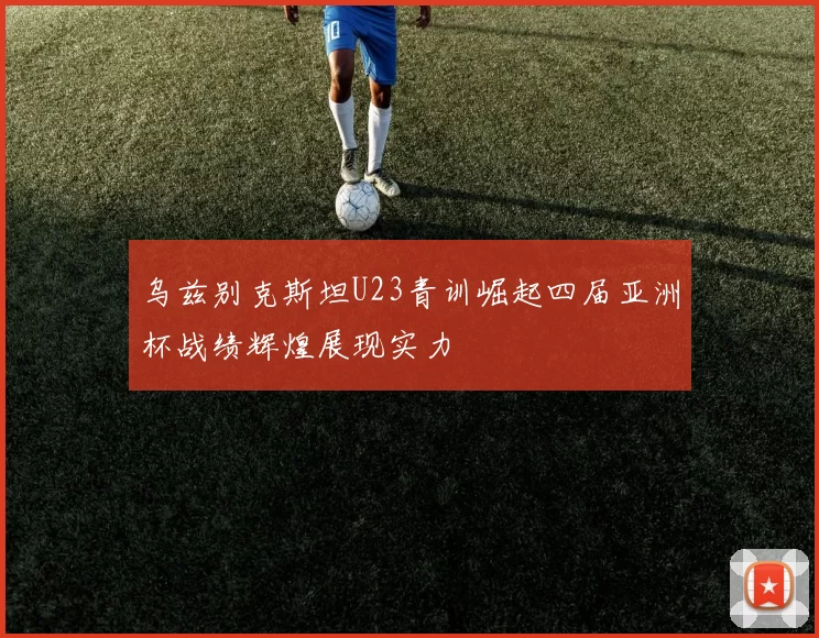 乌兹别克斯坦U23青训崛起四届亚洲杯战绩辉煌展现实力