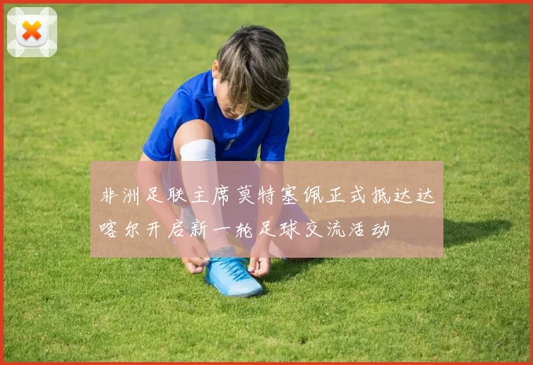 非洲足联主席莫特塞佩正式抵达达喀尔开启新一轮足球交流活动