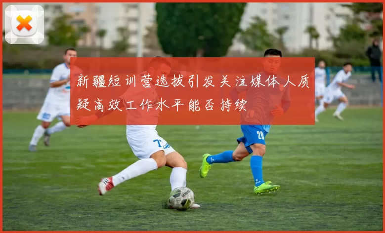新疆短训营选拔引发关注媒体人质疑高效工作水平能否持续