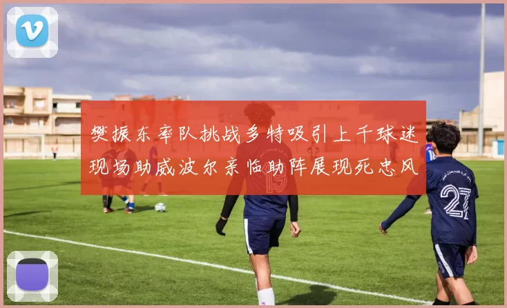 樊振东率队挑战多特吸引上千球迷现场助威波尔亲临助阵展现死忠风采