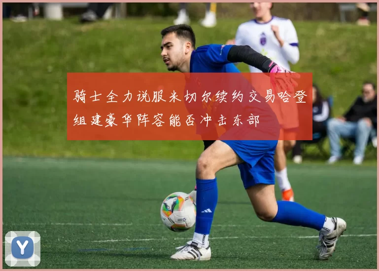 骑士全力说服米切尔续约交易哈登组建豪华阵容能否冲击东部