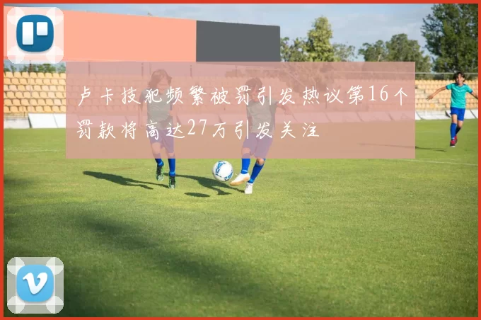 卢卡技犯频繁被罚引发热议第16个罚款将高达27万引发关注