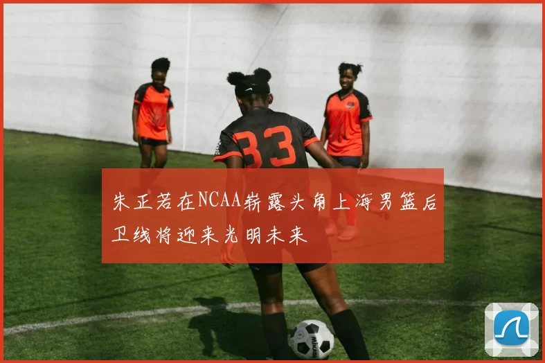 朱正若在NCAA崭露头角上海男篮后卫线将迎来光明未来