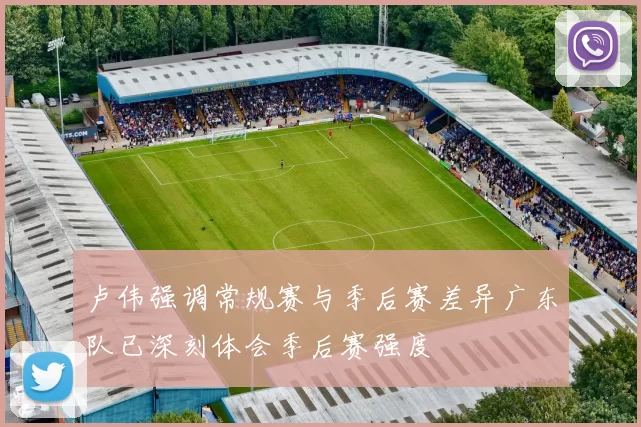 卢伟强调常规赛与季后赛差异广东队已深刻体会季后赛强度