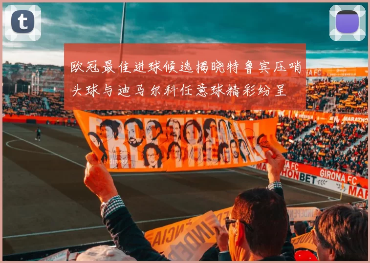欧冠最佳进球候选揭晓特鲁宾压哨头球与迪马尔科任意球精彩纷呈