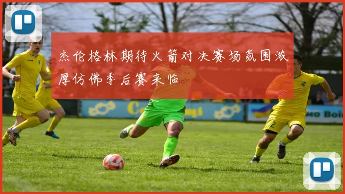 杰伦格林期待火箭对决赛场氛围浓厚仿佛季后赛来临