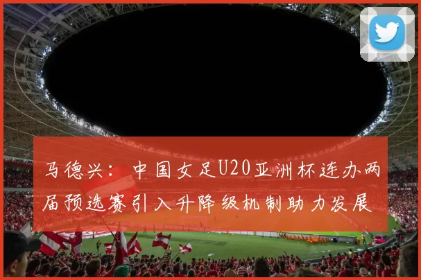 马德兴：中国女足U20亚洲杯连办两届预选赛引入升降级机制助力发展