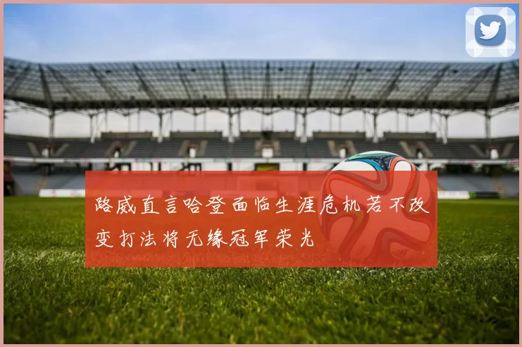 路威直言哈登面临生涯危机若不改变打法将无缘冠军荣光