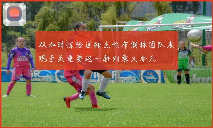 双加时惊险逆转杰伦布朗称团队表现至关重要这一胜利意义非凡
