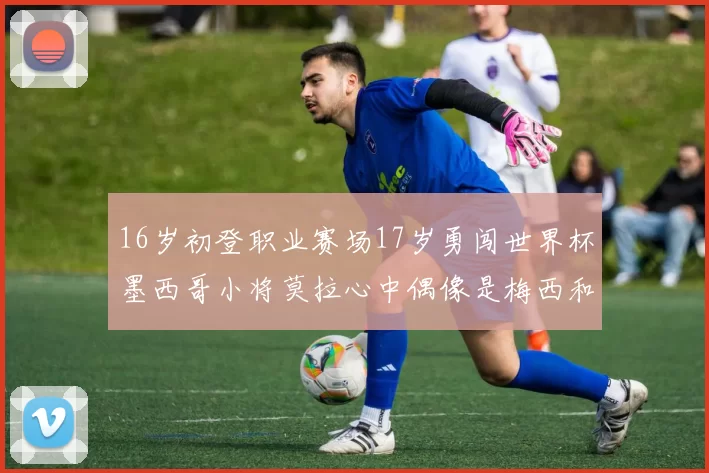 16岁初登职业赛场17岁勇闯世界杯墨西哥小将莫拉心中偶像是梅西和C罗